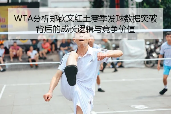 WTA分析郑钦文红土赛季发球数据突破背后的成长逻辑与竞争价值