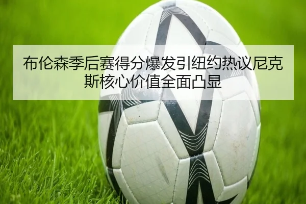 布伦森季后赛得分爆发引纽约热议尼克斯核心价值全面凸显
