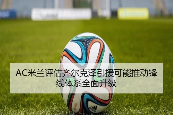 AC米兰评估齐尔克泽引援可能推动锋线体系全面升级
