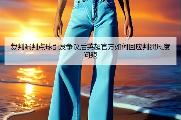 裁判漏判点球引发争议后英超官方如何回应判罚尺度问题