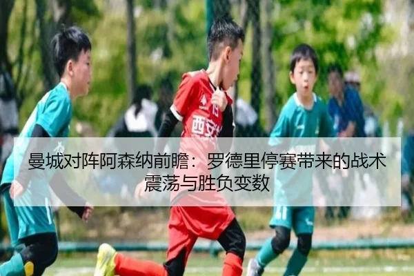 曼城对阵阿森纳前瞻：罗德里停赛带来的战术震荡与胜负变数