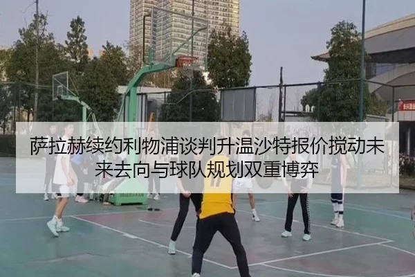 萨拉赫续约利物浦谈判升温沙特报价搅动未来去向与球队规划双重博弈