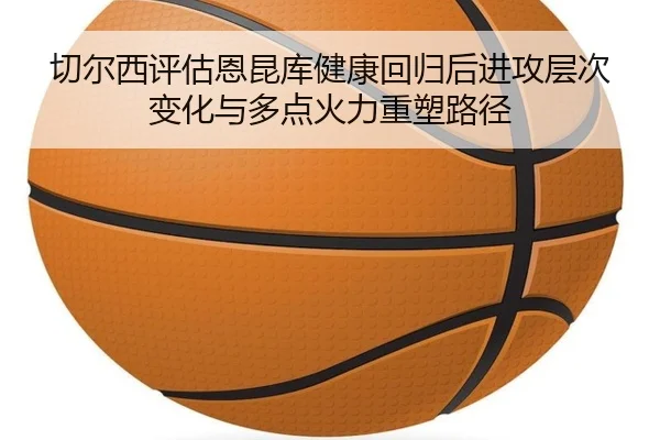切尔西评估恩昆库健康回归后进攻层次变化与多点火力重塑路径