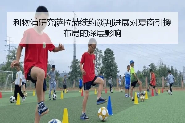 利物浦研究萨拉赫续约谈判进展对夏窗引援布局的深层影响